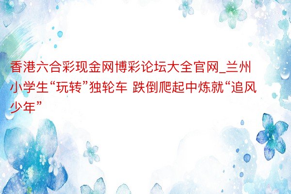 香港六合彩现金网博彩论坛大全官网_兰州小学生“玩转”独轮车 跌倒爬起中炼就“追风少年”