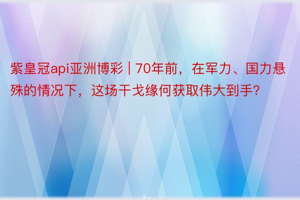 紫皇冠api亚洲博彩 | 70年前，在军力、国力悬殊的情况下，这场干戈缘何获取伟大到手？