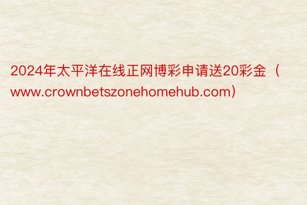 2024年太平洋在线正网博彩申请送20彩金（www.crownbetszonehomehub.com）
