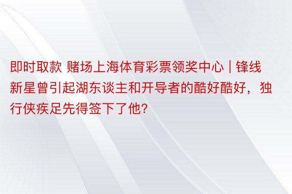 即时取款 赌场上海体育彩票领奖中心 | 锋线新星曾引起湖东谈主和开导者的酷好酷好，独行侠疾足先得签下了他？