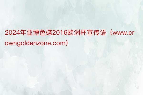 2024年亚博色碟2016欧洲杯宣传语（www.crowngoldenzone.com）