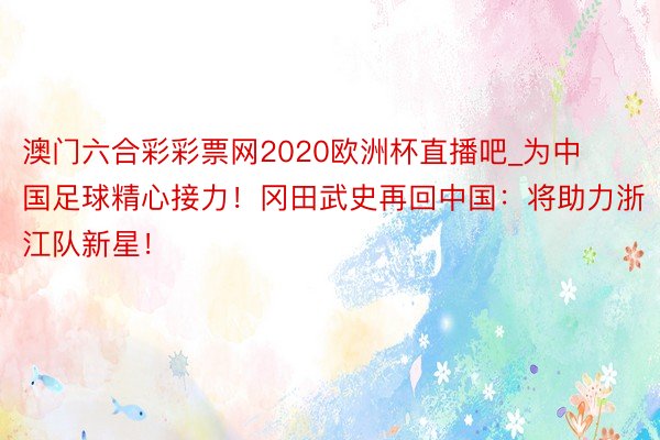 澳门六合彩彩票网2020欧洲杯直播吧_为中国足球精心接力！冈田武史再回中国：将助力浙江队新星！