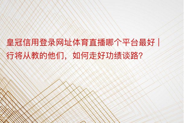 皇冠信用登录网址体育直播哪个平台最好 | 行将从教的他们，如何走好功绩谈路？