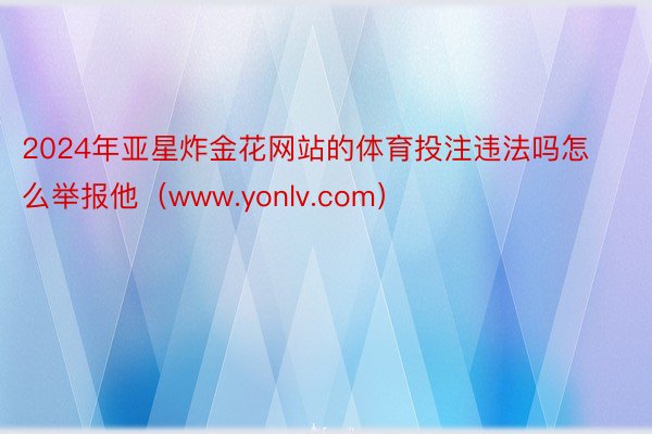 2024年亚星炸金花网站的体育投注违法吗怎么举报他（www.yonlv.com）