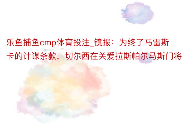 乐鱼捕鱼cmp体育投注_镜报：为终了马雷斯卡的计谋条款，切尔西在关爱拉斯帕尔马斯门将