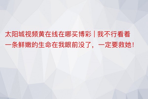 太阳城视频黄在线在哪买博彩 | 我不行看着一条鲜嫩的生命在我眼前没了，一定要救她！