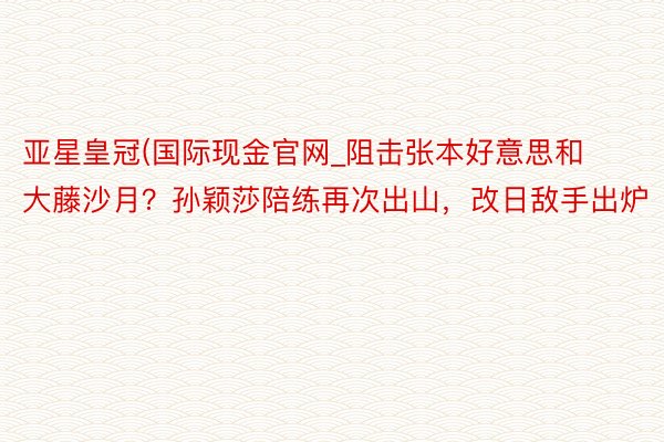 亚星皇冠(国际现金官网_阻击张本好意思和大藤沙月？孙颖莎陪练再次出山，改日敌手出炉