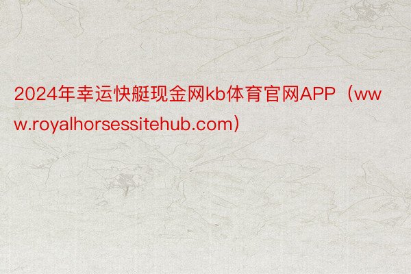 2024年幸运快艇现金网kb体育官网APP（www.royalhorsessitehub.com）