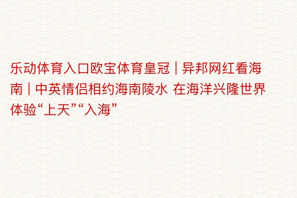 乐动体育入口欧宝体育皇冠 | 异邦网红看海南 | 中英情侣相约海南陵水 在海洋兴隆世界体验“上天”“入海”