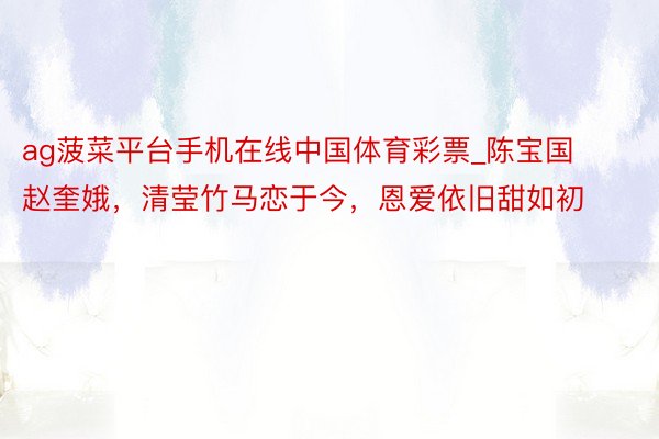 ag菠菜平台手机在线中国体育彩票_陈宝国赵奎娥，清莹竹马恋于今，恩爱依旧甜如初