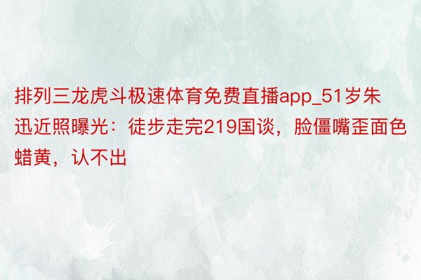 排列三龙虎斗极速体育免费直播app_51岁朱迅近照曝光：徒步走完219国谈，脸僵嘴歪面色蜡黄，认不出