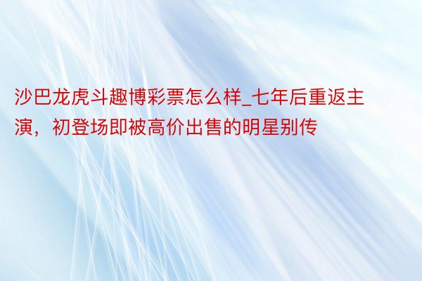 沙巴龙虎斗趣博彩票怎么样_七年后重返主演，初登场即被高价出售的明星别传