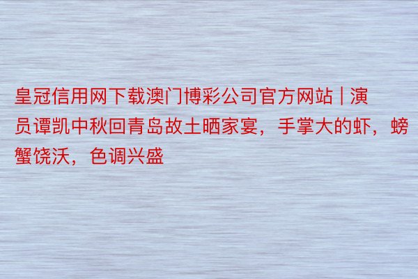 皇冠信用网下载澳门博彩公司官方网站 | 演员谭凯中秋回青岛故土晒家宴，手掌大的虾，螃蟹饶沃，色调兴盛