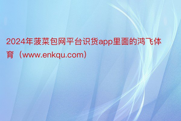 2024年菠菜包网平台识货app里面的鸿飞体育（www.enkqu.com）