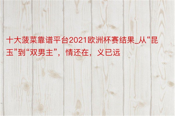 十大菠菜靠谱平台2021欧洲杯赛结果_从“昆玉”到“双男主”，情还在，义已远