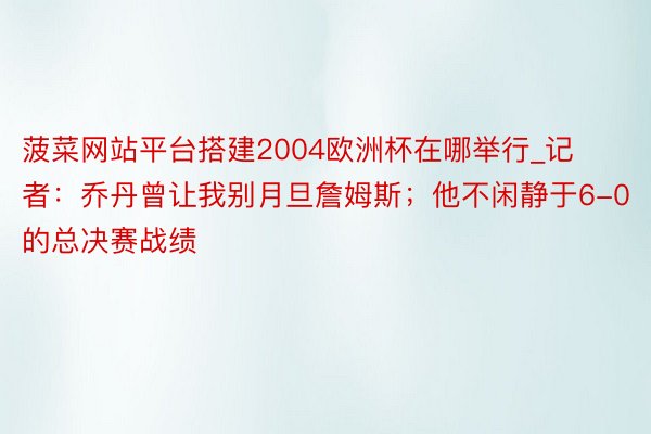 菠菜网站平台搭建2004欧洲杯在哪举行_记者：乔丹曾让我别月旦詹姆斯；他不闲静于6-0的总决赛战绩