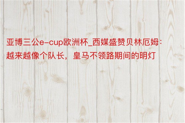 亚博三公e-cup欧洲杯_西媒盛赞贝林厄姆：越来越像个队长，皇马不领路期间的明灯