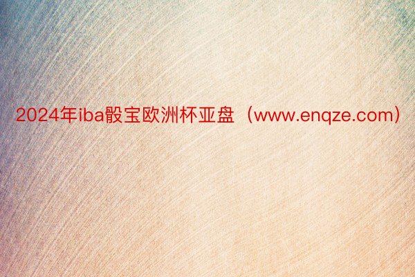 2024年iba骰宝欧洲杯亚盘（www.enqze.com）