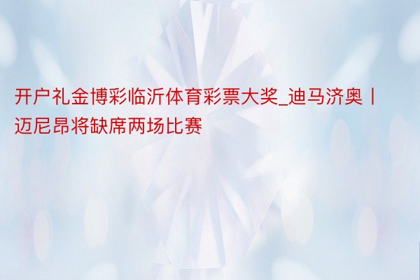 开户礼金博彩临沂体育彩票大奖_迪马济奥丨迈尼昂将缺席两场比赛