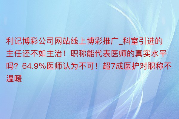 利记博彩公司网站线上博彩推广_科室引进的主任还不如主治！职称能代表医师的真实水平吗？64.9%医师认为不可！超7成医护对职称不温暖