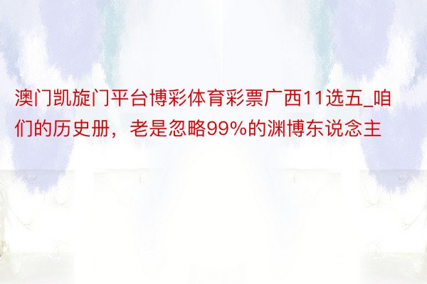 澳门凯旋门平台博彩体育彩票广西11选五_咱们的历史册，老是忽略99%的渊博东说念主