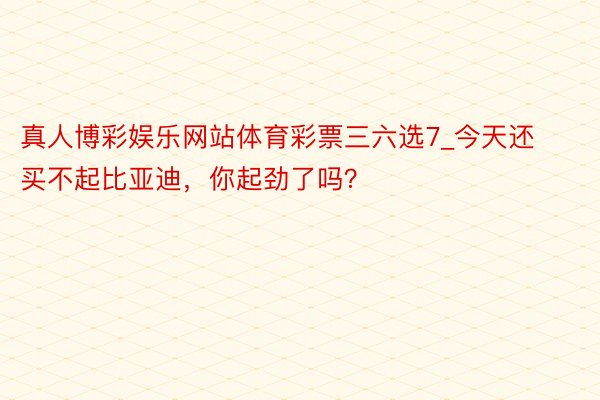 真人博彩娱乐网站体育彩票三六选7_今天还买不起比亚迪，你起劲了吗？