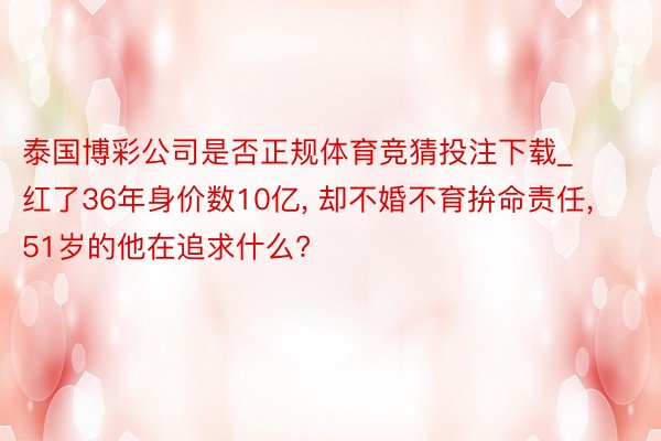 泰国博彩公司是否正规体育竞猜投注下载_红了36年身价数10亿, 却不婚不育拚命责任, 51岁的他在追求什么?