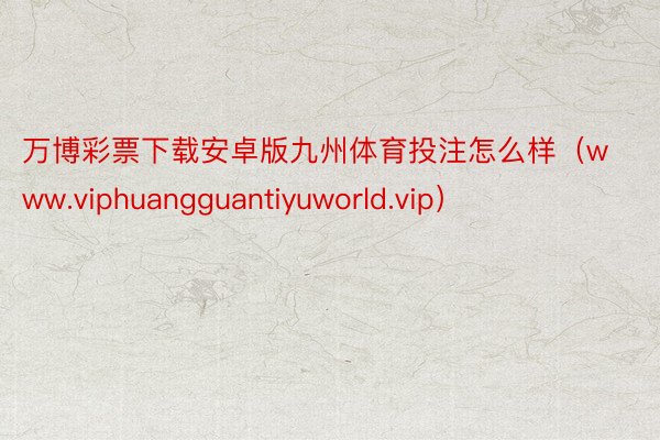 万博彩票下载安卓版九州体育投注怎么样（www.viphuangguantiyuworld.vip）