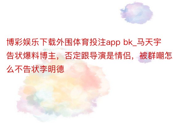 博彩娱乐下载外围体育投注app bk_马天宇告状爆料博主，否定跟导演是情侣，被群嘲怎么不告状李明德