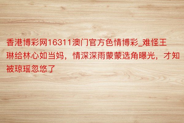 香港博彩网16311澳门官方色情博彩_难怪王琳给林心如当妈，情深深雨蒙蒙选角曝光，才知被琼瑶忽悠了