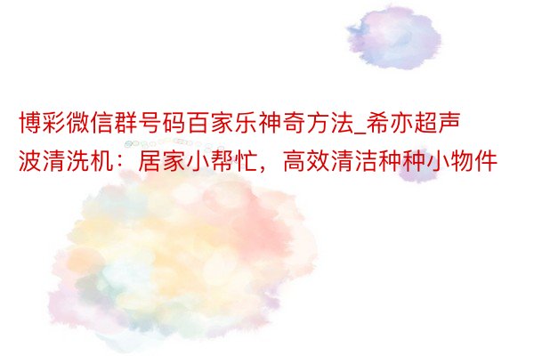 博彩微信群号码百家乐神奇方法_希亦超声波清洗机：居家小帮忙，高效清洁种种小物件